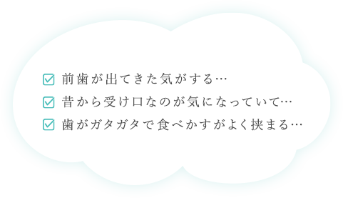 前歯が出てきた気がする… 昔から受け口なのが気になっていて… 歯がガタガタで食べかすがよく挟まる…